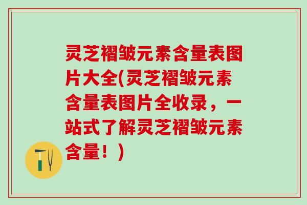 灵芝褶皱元素含量表图片大全(灵芝褶皱元素含量表图片全收录，一站式了解灵芝褶皱元素含量！)