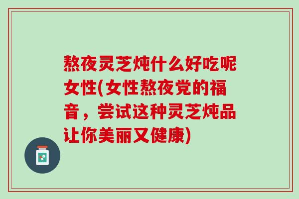 熬夜灵芝炖什么好吃呢女性(女性熬夜党的福音，尝试这种灵芝炖品让你美丽又健康)