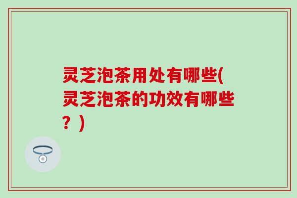 灵芝泡茶用处有哪些(灵芝泡茶的功效有哪些？)