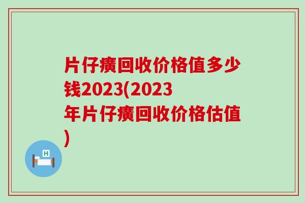 片仔癀回收价格值多少钱2023(2023年片仔癀回收价格估值)