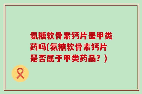氨糖软骨素钙片是甲类药吗(氨糖软骨素钙片是否属于甲类药品？)