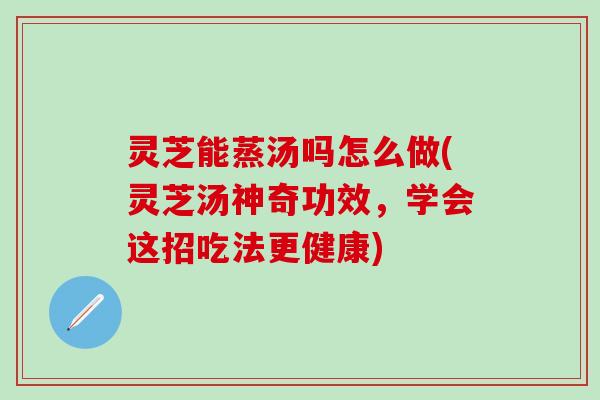 灵芝能蒸汤吗怎么做(灵芝汤神奇功效，学会这招吃法更健康)