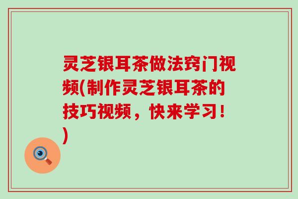 灵芝银耳茶做法窍门视频(制作灵芝银耳茶的技巧视频，快来学习！)