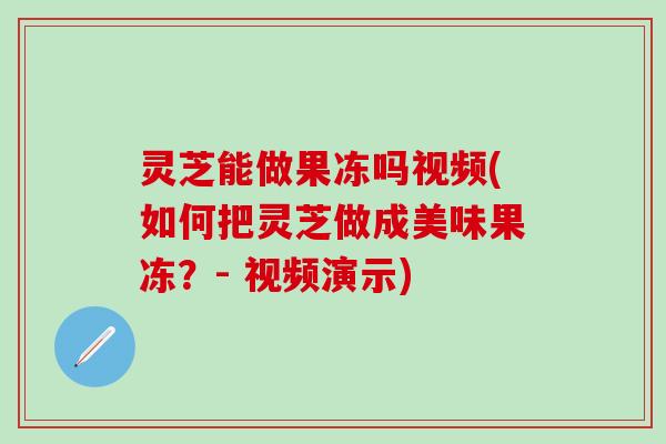 灵芝能做果冻吗视频(如何把灵芝做成美味果冻？- 视频演示)