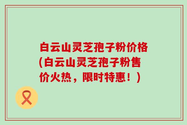 白云山灵芝孢子粉价格(白云山灵芝孢子粉售价火热，限时特惠！)