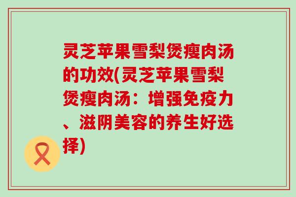 灵芝苹果雪梨煲瘦肉汤的功效(灵芝苹果雪梨煲瘦肉汤：增强免疫力、滋阴美容的养生好选择)