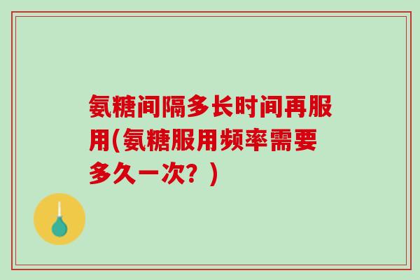 氨糖间隔多长时间再服用(氨糖服用频率需要多久一次?) 氨糖间隔多长时间再服用(氨糖服用频率需要多久一次?)