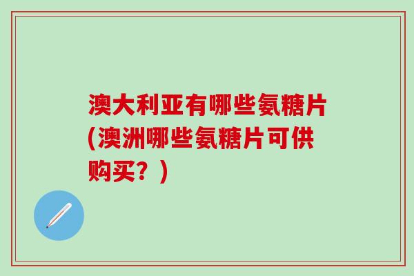 澳大利亚有哪些氨糖片(澳洲哪些氨糖片可供购买？)