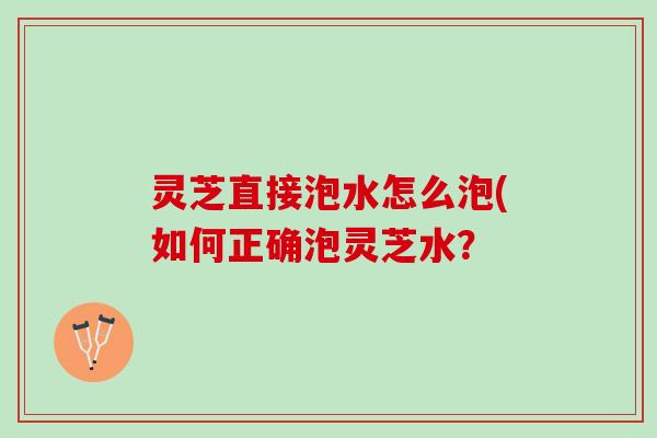 灵芝直接泡水怎么泡(如何正确泡灵芝水？