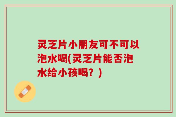 灵芝片小朋友可不可以泡水喝(灵芝片能否泡水给小孩喝？)