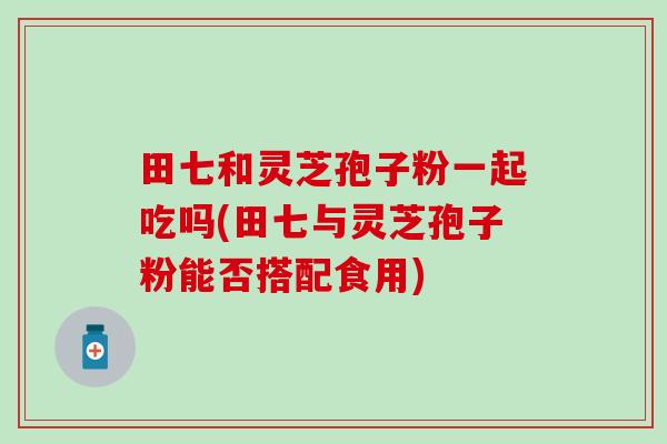 田七和灵芝孢子粉一起吃吗(田七与灵芝孢子粉能否搭配食用)