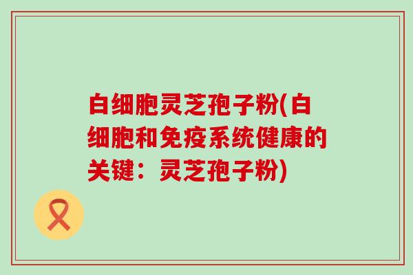 白细胞灵芝孢子粉(白细胞和免疫系统健康的关键：灵芝孢子粉)