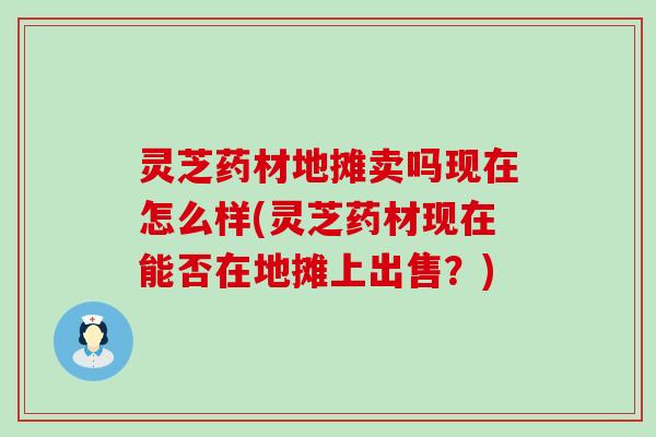 灵芝药材地摊卖吗现在怎么样(灵芝药材现在能否在地摊上出售？)