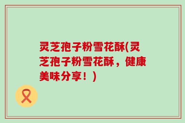 灵芝孢子粉雪花酥(灵芝孢子粉雪花酥，健康美味分享！)