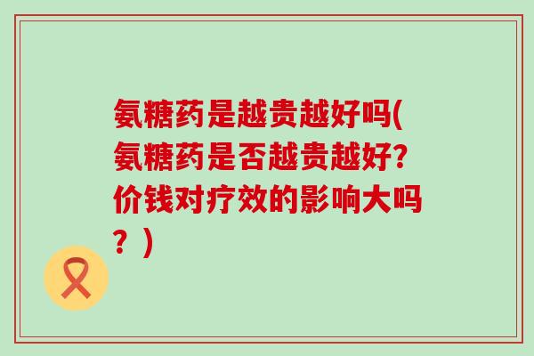 氨糖药是越贵越好吗(氨糖药是否越贵越好？价钱对疗效的影响大吗？)