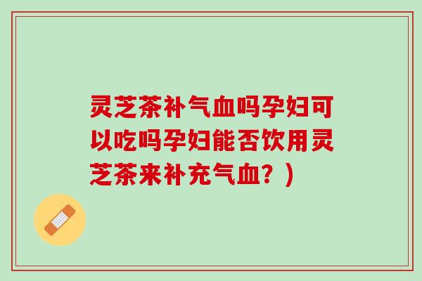 灵芝茶补气血吗孕妇可以吃吗孕妇能否饮用灵芝茶来补充气血？)