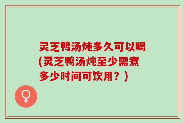 灵芝鸭汤炖多久可以喝(灵芝鸭汤炖至少需煮多少时间可饮用？)