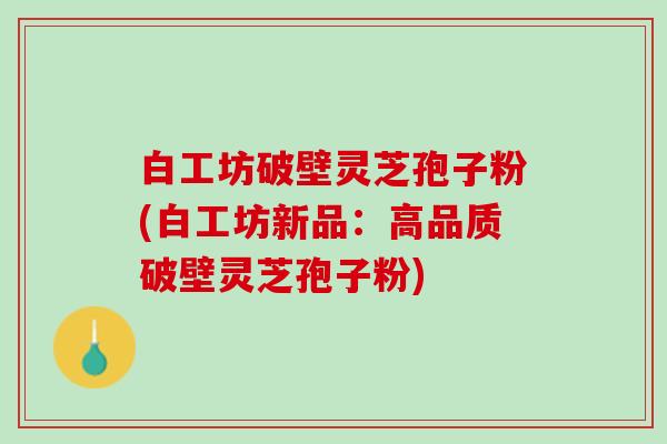 白工坊破壁灵芝孢子粉(白工坊新品：高品质破壁灵芝孢子粉)