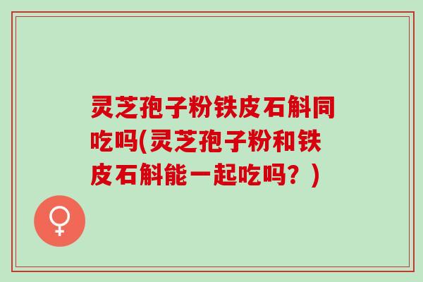 灵芝孢子粉铁皮石斛同吃吗(灵芝孢子粉和铁皮石斛能一起吃吗？)