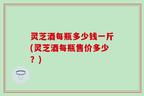 灵芝酒每瓶多少钱一斤(灵芝酒每瓶售价多少？)