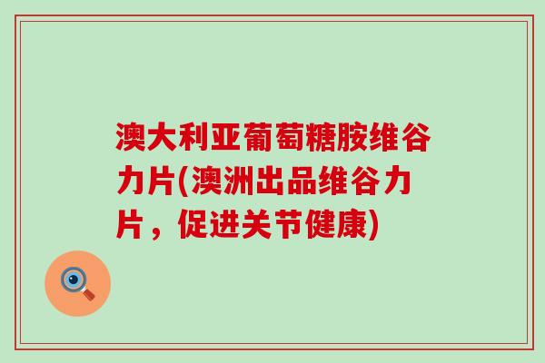 澳大利亚葡萄糖胺维谷力片(澳洲出品维谷力片，促进关节健康)