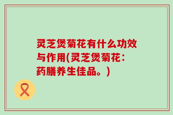 灵芝煲菊花有什么功效与作用(灵芝煲菊花：药膳养生佳品。)