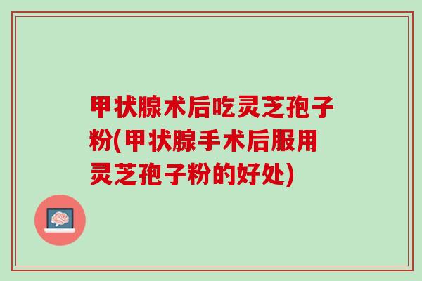 甲状腺术后吃灵芝孢子粉(甲状腺手术后服用灵芝孢子粉的好处)