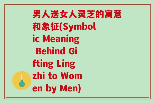 男人送女人灵芝的寓意和象征(Symbolic Meaning Behind Gifting Lingzhi to Women by Men)