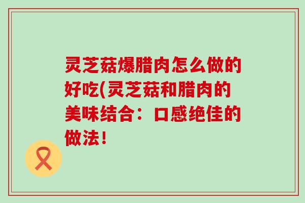 灵芝菇爆腊肉怎么做的好吃(灵芝菇和腊肉的美味结合:口感绝佳的做法! 灵芝菇爆腊肉怎么做的好吃(灵芝菇和腊肉的美味结合:口感绝佳的做法!