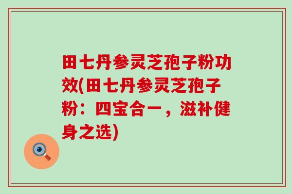 田七丹参灵芝孢子粉功效(田七丹参灵芝孢子粉：四宝合一，滋补健身之选)