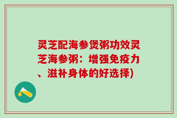 灵芝配海参煲粥功效灵芝海参粥：增强免疫力、滋补身体的好选择)