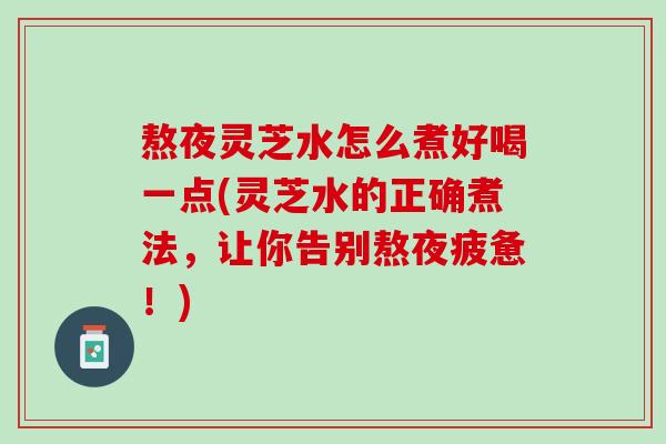 熬夜灵芝水怎么煮好喝一点(灵芝水的正确煮法，让你告别熬夜疲惫！)