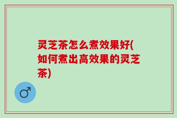 灵芝茶怎么煮效果好(如何煮出高效果的灵芝茶)