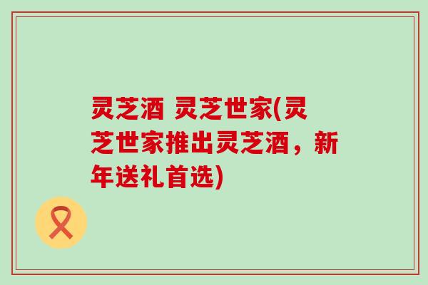 灵芝酒 灵芝世家(灵芝世家推出灵芝酒,新年送礼首选) 灵芝酒 灵芝世家(灵芝世家推出灵芝酒,新年送礼首选)