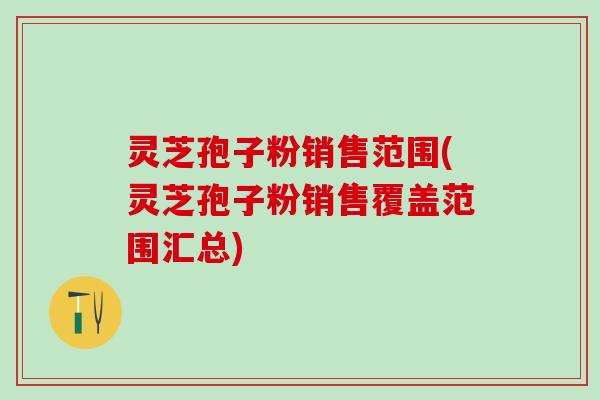 灵芝孢子粉销售范围(灵芝孢子粉销售覆盖范围汇总)