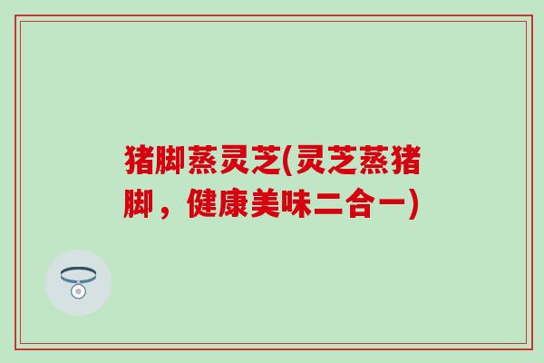 猪脚蒸灵芝(灵芝蒸猪脚，健康美味二合一)