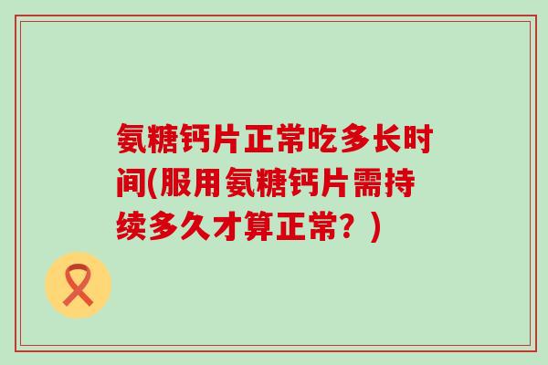 氨糖钙片正常吃多长时间(服用氨糖钙片需持续多久才算正常？)