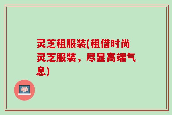 灵芝租服装(租借时尚灵芝服装，尽显高端气息)