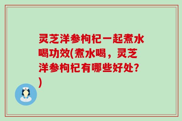 灵芝洋参枸杞一起煮水喝功效(煮水喝，灵芝洋参枸杞有哪些好处？)