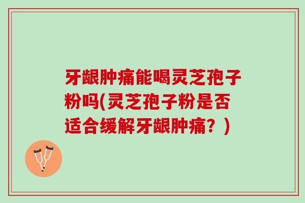 牙龈肿痛能喝灵芝孢子粉吗(灵芝孢子粉是否适合缓解牙龈肿痛？)