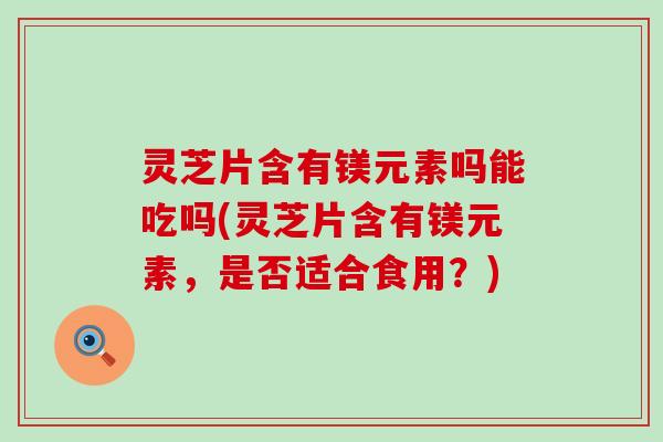 灵芝片含有镁元素吗能吃吗(灵芝片含有镁元素，是否适合食用？)