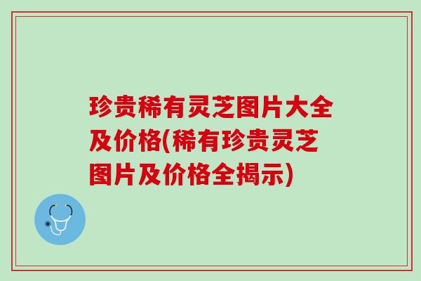 珍贵稀有灵芝图片大全及价格(稀有珍贵灵芝图片及价格全揭示)