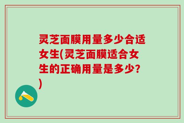 灵芝面膜用量多少合适女生(灵芝面膜适合女生的正确用量是多少？)