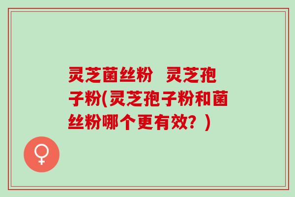 灵芝菌丝粉  灵芝孢子粉(灵芝孢子粉和菌丝粉哪个更有效？)