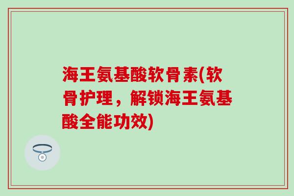 海王氨基酸软骨素(软骨护理，解锁海王氨基酸全能功效)