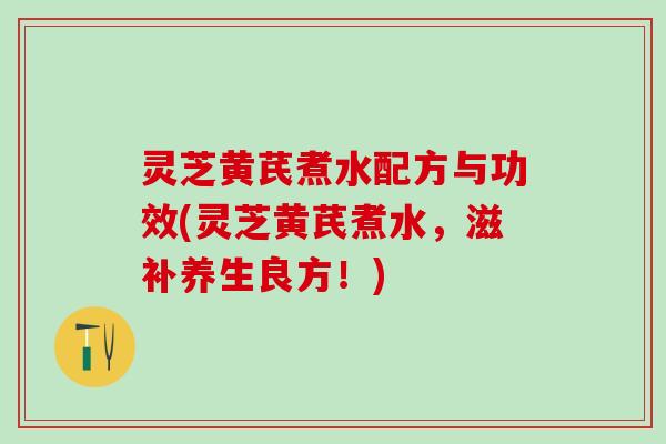 灵芝黄芪煮水配方与功效(灵芝黄芪煮水，滋补养生良方！)