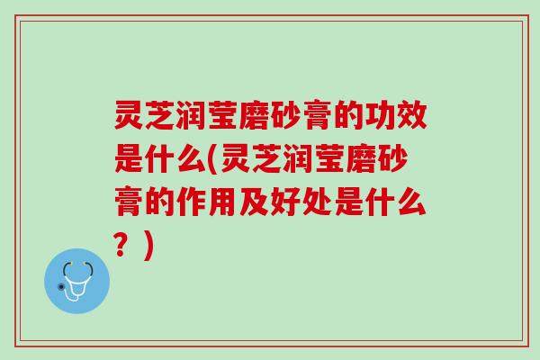 灵芝润莹磨砂膏的功效是什么(灵芝润莹磨砂膏的作用及好处是什么？)