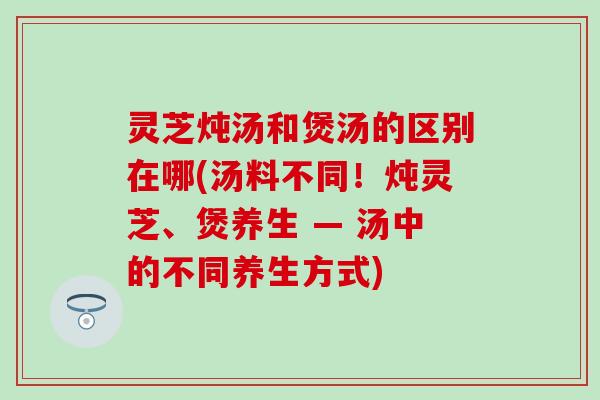 灵芝炖汤和煲汤的区别在哪(汤料不同！炖灵芝、煲养生 — 汤中的不同养生方式)