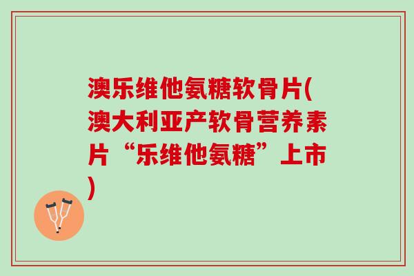 澳乐维他氨糖软骨片(澳大利亚产软骨营养素片“乐维他氨糖”上市) 澳乐维他氨糖软骨片(澳大利亚产软骨营养素片“乐维他氨糖”上市)