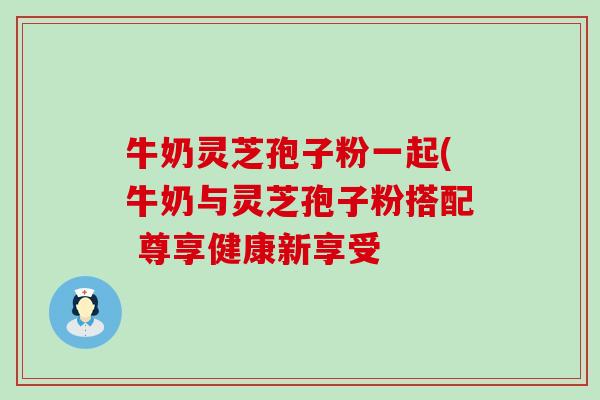牛奶灵芝孢子粉一起(牛奶与灵芝孢子粉搭配 尊享健康新享受